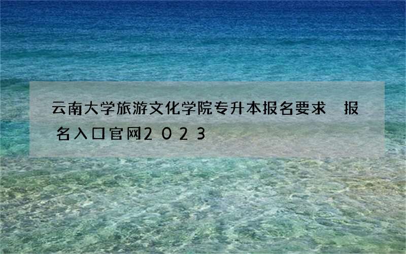 云南大学旅游文化学院专升本报名要求 报名入口官网2023